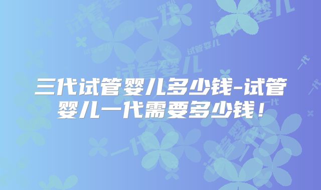 三代试管婴儿多少钱-试管婴儿一代需要多少钱！