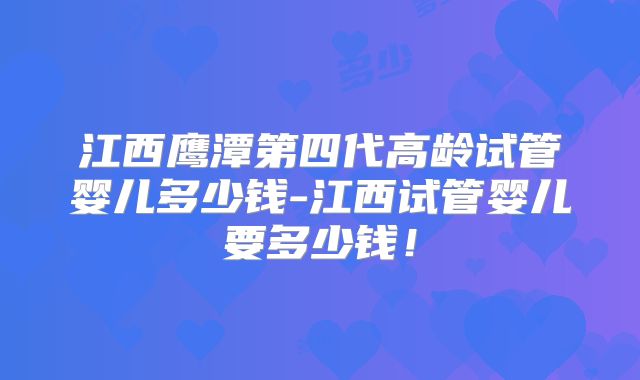 江西鹰潭第四代高龄试管婴儿多少钱-江西试管婴儿要多少钱！