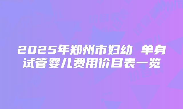 2025年郑州市妇幼 单身试管婴儿费用价目表一览
