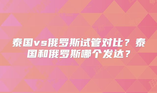 泰国vs俄罗斯试管对比？泰国和俄罗斯哪个发达？