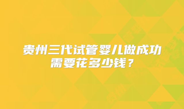 贵州三代试管婴儿做成功需要花多少钱？