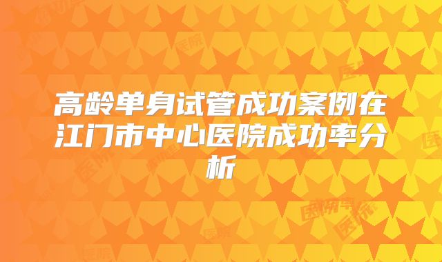 高龄单身试管成功案例在江门市中心医院成功率分析