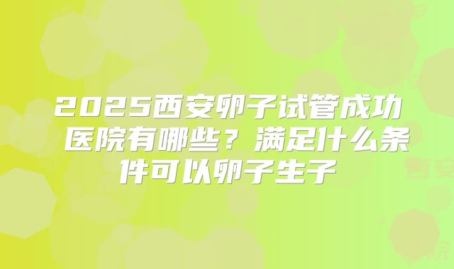 2025西安卵子试管成功 医院有哪些？满足什么条件可以卵子生子