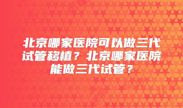 北京哪家医院可以做三代试管移植？北京哪家医院能做三代试管？