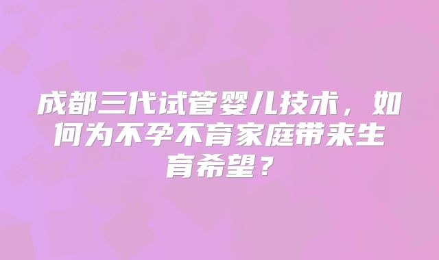 成都三代试管婴儿技术，如何为不孕不育家庭带来生育希望？