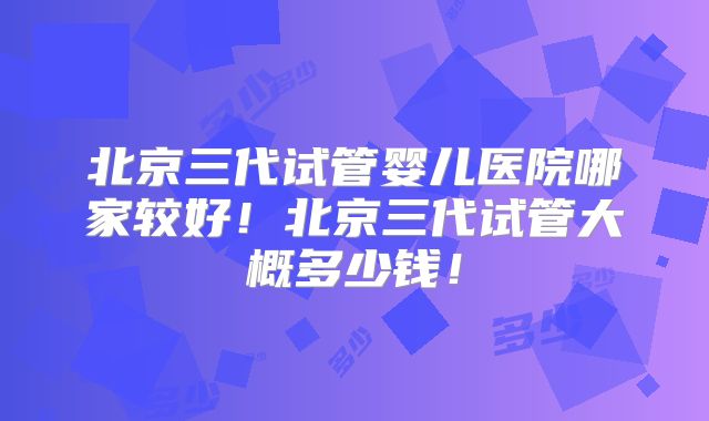 北京三代试管婴儿医院哪家较好!北京三代试管大概多少钱!