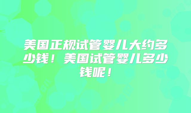 美国正规试管婴儿大约多少钱！美国试管婴儿多少钱呢！