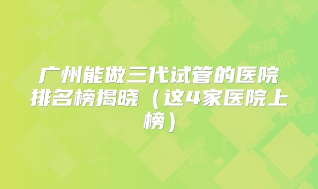 广州能做三代试管的医院排名榜揭晓（这4家医院上榜）