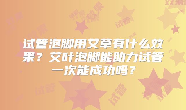 试管泡脚用艾草有什么效果？艾叶泡脚能助力试管一次能成功吗？