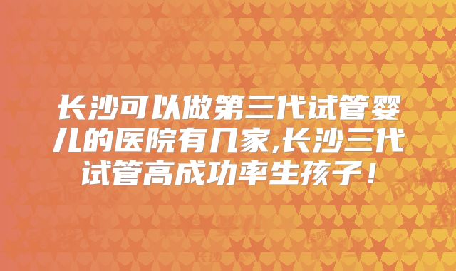 长沙可以做第三代试管婴儿的医院有几家,长沙三代试管高成功率生孩子！