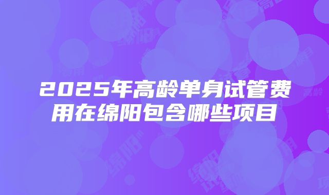 2025年高龄单身试管费用在绵阳包含哪些项目