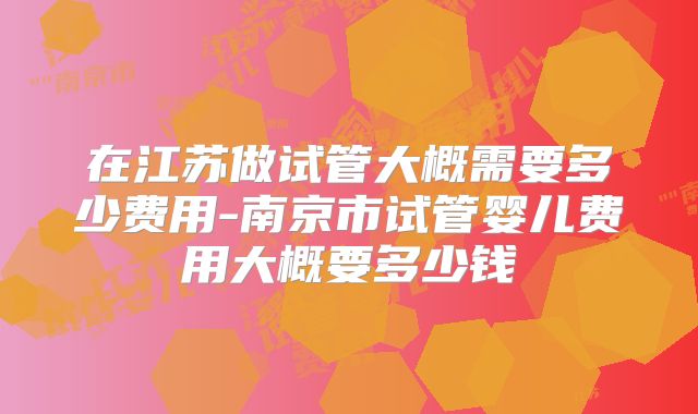 在江苏做试管大概需要多少费用-南京市试管婴儿费用大概要多少钱