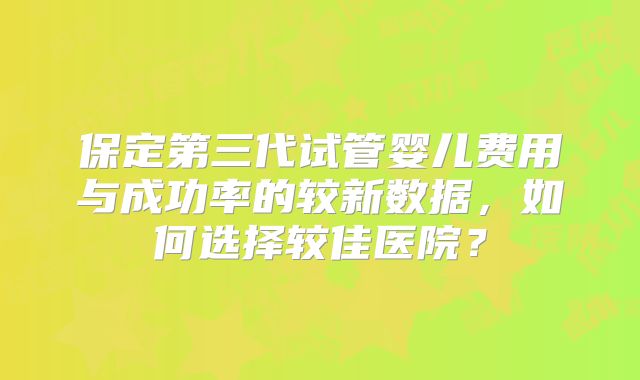保定第三代试管婴儿费用与成功率的较新数据,如何选择较佳医院?