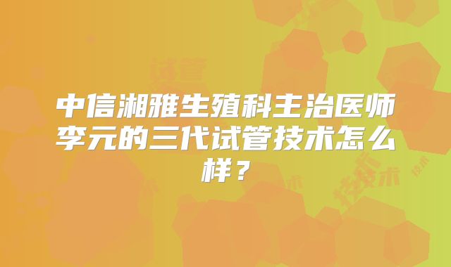 中信湘雅生殖科主治医师李元的三代试管技术怎么样？