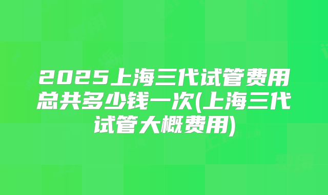 2025上海三代试管费用总共多少钱一次(上海三代试管大概费用)
