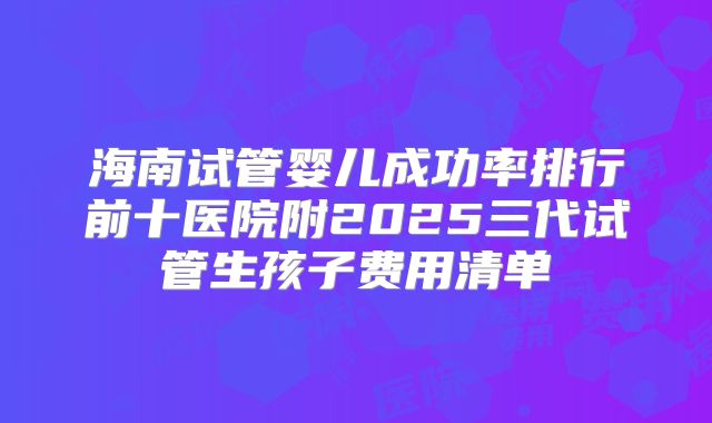 海南试管婴儿成功率排行前十医院附2025三代试管生孩子费用清单