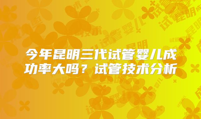 今年昆明三代试管婴儿成功率大吗？试管技术分析