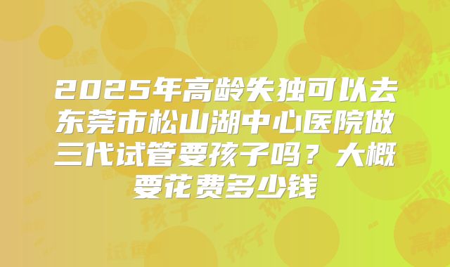 2025年高龄失独可以去东莞市松山湖中心医院做三代试管要孩子吗?大概要花费多少钱