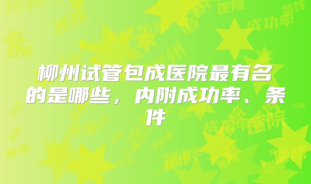 柳州试管包成医院最有名的是哪些，内附成功率、条件