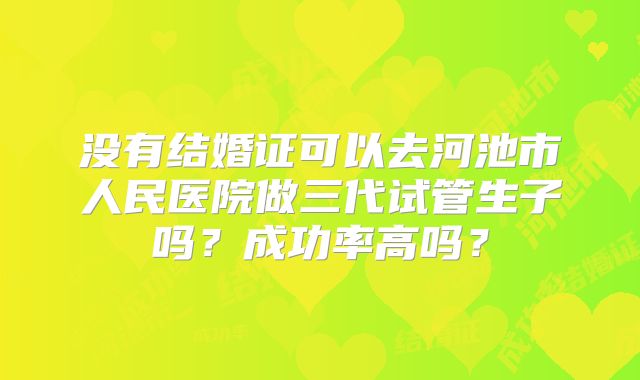 没有结婚证可以去河池市人民医院做三代试管生子吗？成功率高吗？