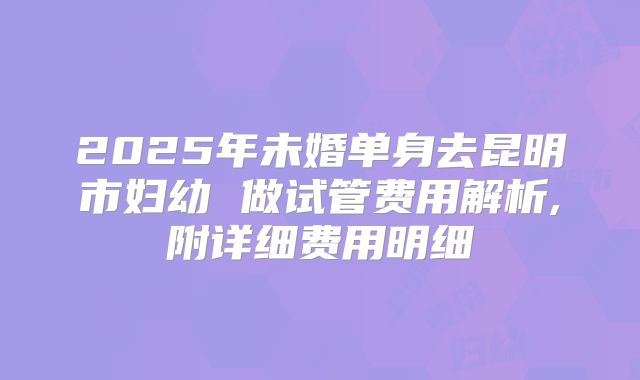 2025年未婚单身去昆明市妇幼 做试管费用解析,附详细费用明细
