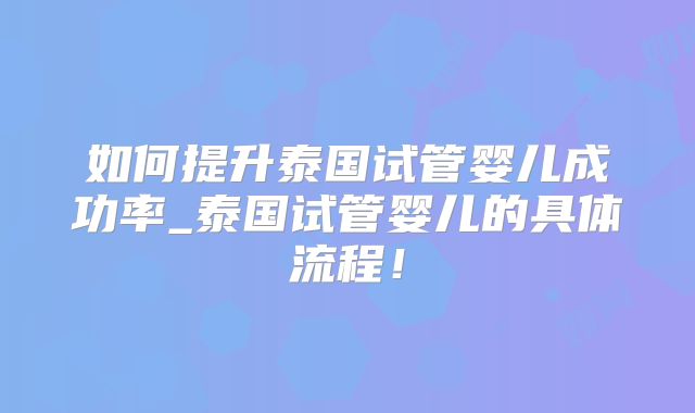 如何提升泰国试管婴儿成功率_泰国试管婴儿的具体流程!