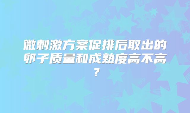 微刺激方案促排后取出的卵子质量和成熟度高不高？