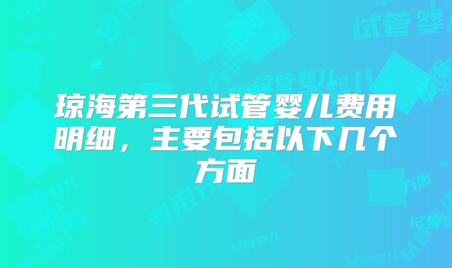 琼海第三代试管婴儿费用明细,主要包括以下几个方面