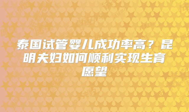 泰国试管婴儿成功率高?昆明夫妇如何顺利实现生育愿望