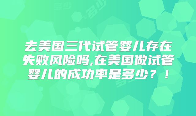 去美国三代试管婴儿存在失败风险吗,在美国做试管婴儿的成功率是多少？！