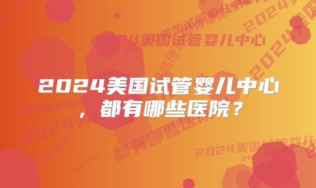 2024美国试管婴儿中心，都有哪些医院？