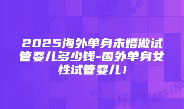 2025海外单身未婚做试管婴儿多少钱-国外单身女性试管婴儿！
