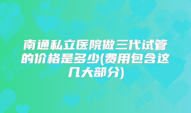 南通私立医院做三代试管的价格是多少(费用包含这几大部分)