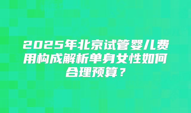 2025年北京试管婴儿费用构成解析单身女性如何合理预算？