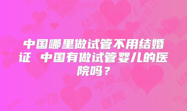 中国哪里做试管不用结婚证 中国有做试管婴儿的医院吗？