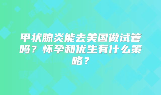 甲状腺炎能去美国做试管吗？怀孕和优生有什么策略？