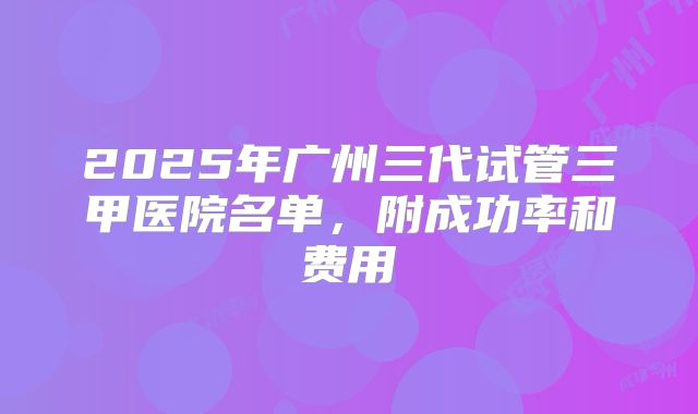 2025年广州三代试管三甲医院名单，附成功率和费用