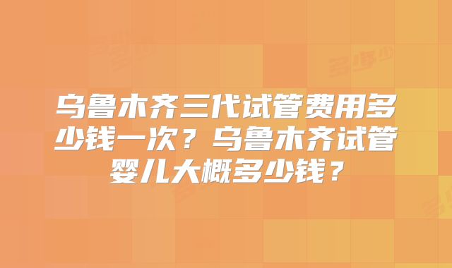 乌鲁木齐三代试管费用多少钱一次？乌鲁木齐试管婴儿大概多少钱？