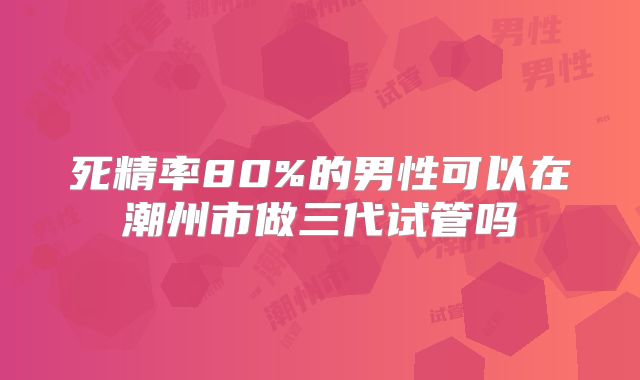 死精率80%的男性可以在潮州市做三代试管吗