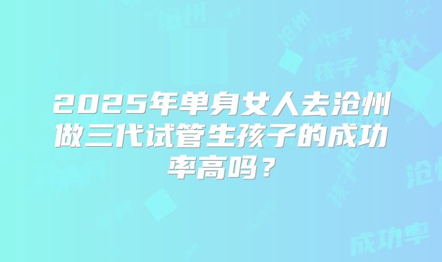 2025年单身女人去沧州做三代试管生孩子的成功率高吗？