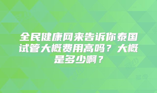 全民健康网来告诉你泰国试管大概费用高吗？大概是多少啊？