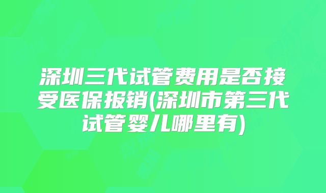 深圳三代试管费用是否接受医保报销(深圳市第三代试管婴儿哪里有)