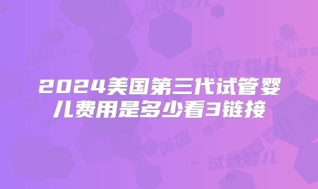2024美国第三代试管婴儿费用是多少看3链接