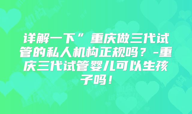 详解一下”重庆做三代试管的私人机构正规吗？-重庆三代试管婴儿可以生孩子吗！