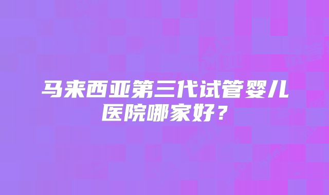 马来西亚第三代试管婴儿医院哪家好？