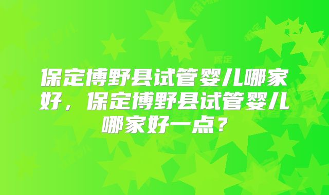 保定博野县试管婴儿哪家好，保定博野县试管婴儿哪家好一点？