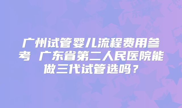 广州试管婴儿流程费用参考 广东省第二人民医院能做三代试管选吗?