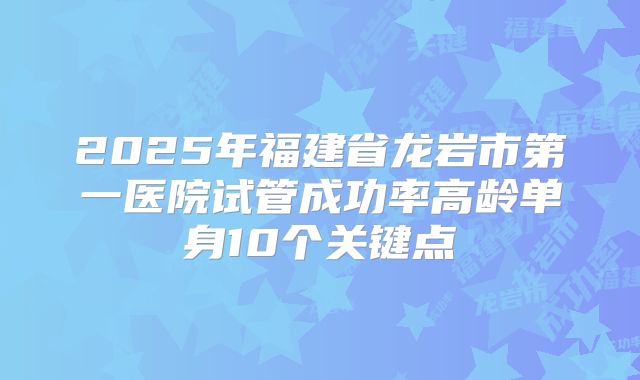 2025年福建省龙岩市第一医院试管成功率高龄单身10个关键点