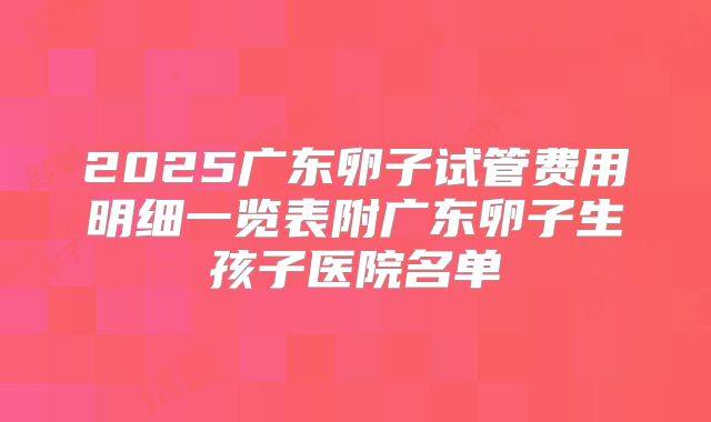 2025广东卵子试管费用明细一览表附广东卵子生孩子医院名单
