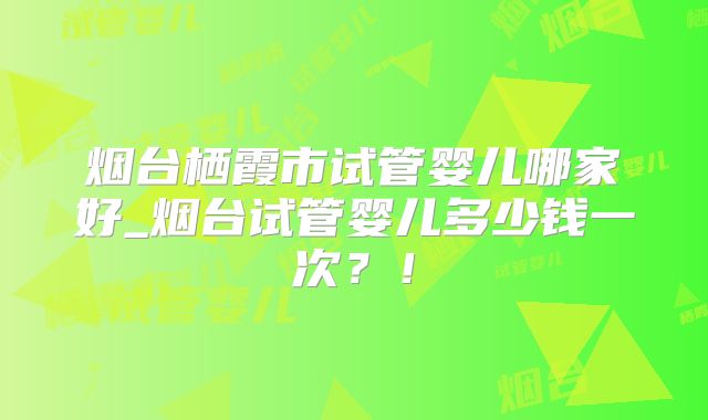 烟台栖霞市试管婴儿哪家好_烟台试管婴儿多少钱一次？！